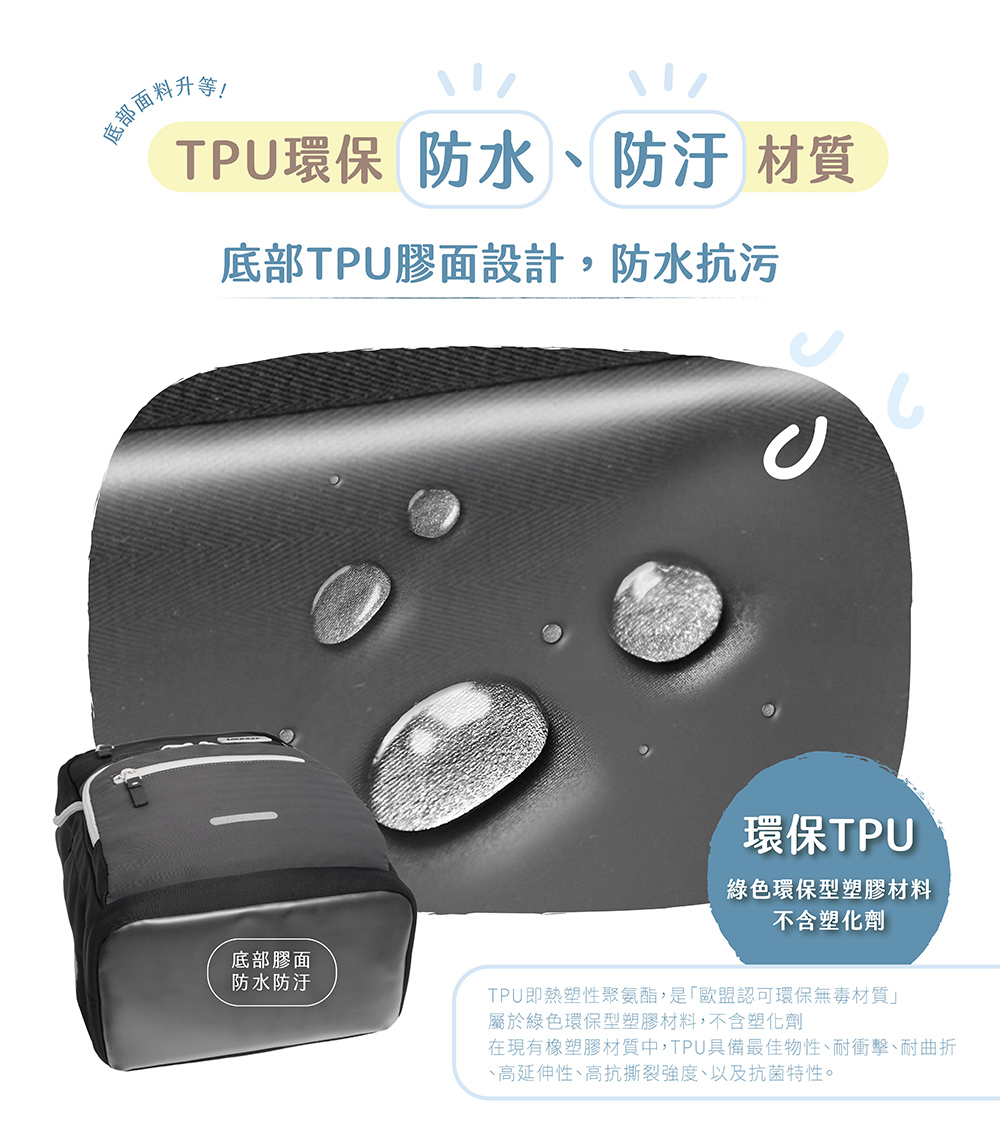 底部升等!TPU環保 防水防汙 材質底部TPU膠面設計,防水抗污底部膠面防水防汙環保TPU綠色環保型塑膠材料不含塑化劑TPU即熱塑性聚氨酯,是「歐盟認可環保無毒材質」屬於綠色環保型塑膠材料,不含塑化劑在現有塑膠材質中,TPU具備最佳物性、耐衝擊、耐曲折、高延伸性、高抗撕裂強度、以及抗菌特性。