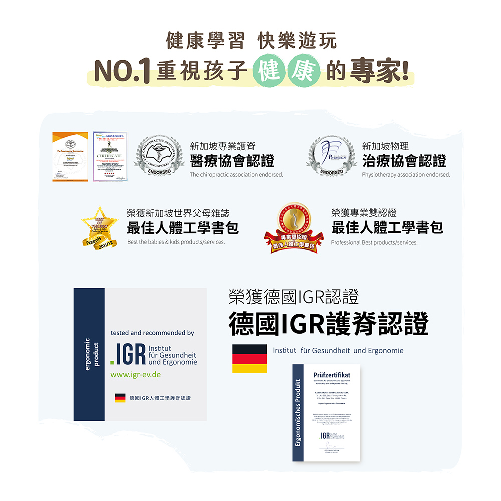 健康學習 快樂遊玩NO1重視孩子健的專家!新加坡專業護脊新加坡物理醫療協會證P治療協會認證ENDORSEDThe chiropractic association endorsed.ENDORSEDPhysiotherapy association endorsed.榮獲新加坡世界父母雜誌2011/12Best the babies & kids products/services.榮獲專業雙認證最佳人體工學書包專業認最佳人體工學書包Professional Best products/services.tested and recommended by.Institutfür Gesundheitund Ergonomiewww.igr-ev.de榮獲德國IGR認證德國IGR護脊認證Institut für Gesundheit und ErgonomiePrüfzertifikat德國IGR人體工學護認證Ergonomisches ProduktIGR