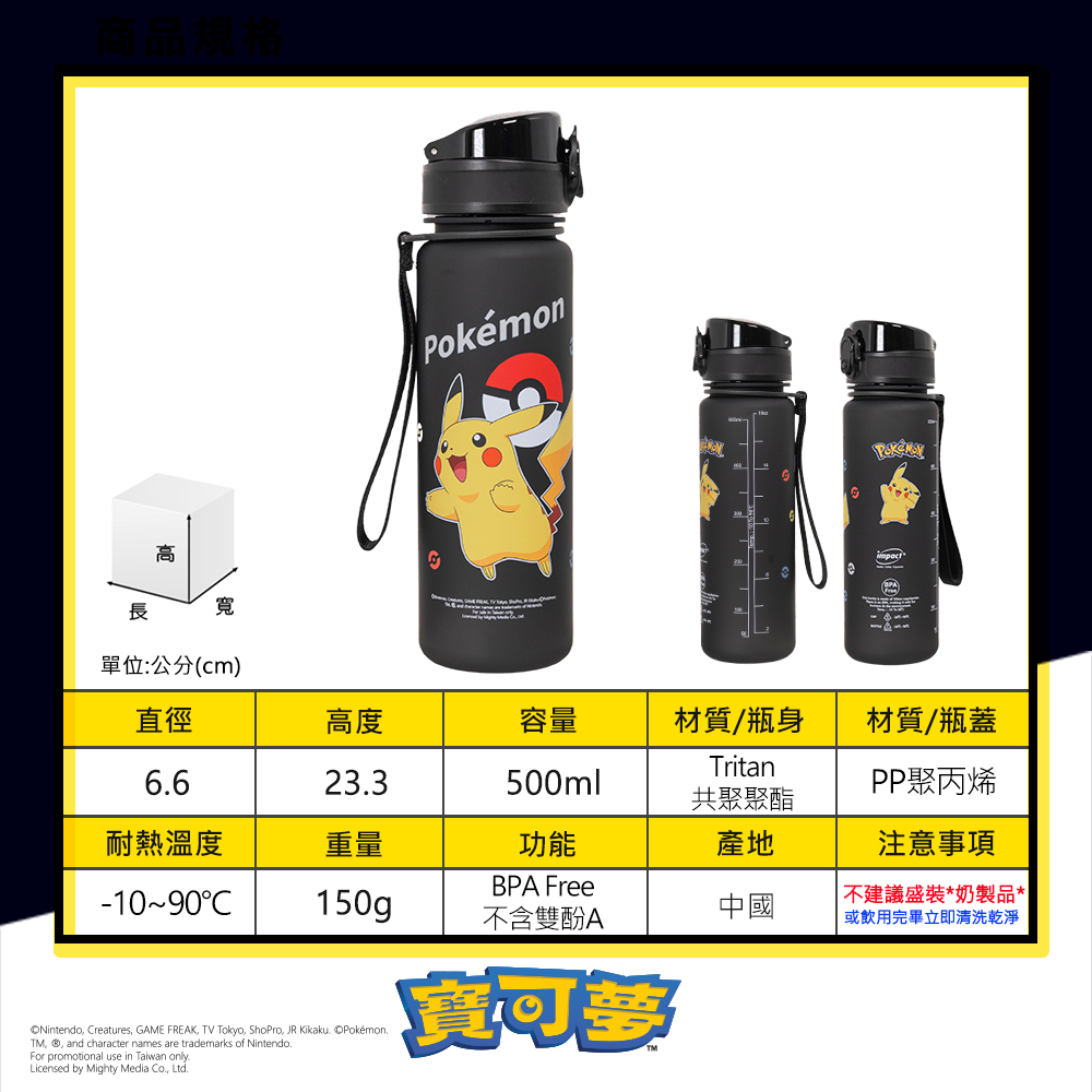 高長寬Pokémon單位:公分(cm)直徑高度容量材質/瓶身材質/瓶蓋Tritan66233500mlPP聚丙烯共聚聚酯耐熱溫度重量功能產地注意事項BPA Free-1090150g中國不含雙酚A不建議盛裝*奶製品*或飲用完畢立即清洗乾淨Nintendo, Creatures, GAME FREAK, TV Tokyo, ShoPro, JR Kikaku. Pokémon.TM, ®, and character names are trademarks of Nintendo.For promotional use in Taiwan only.Licensed by Mighty Media Co.,