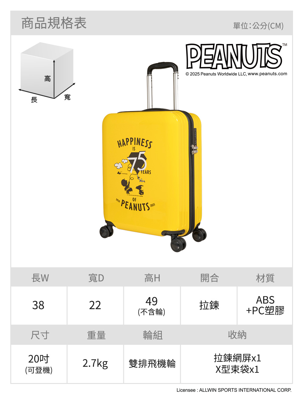 商品規格表寬HAPPINESSYEARSOF PEANUTS 單位公分(CM)PEANUTSTM© 2025 Peanuts orldwide LLC wwwpeanuts.com長W寬D高H開合493822拉鍊(不含輪)材質ABS+PC塑膠尺寸重量輪組收納20吋拉鍊網2.7kg雙排飛機輪(可登機)X型束袋x1Licensee: ALLWIN SPORTS INTERNATIONAL CORP.
