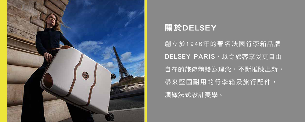 關於DELSEY創立於1946年的著名法國行李箱品牌DELSEY PARIS,以令旅客享受更自由自在的旅遊體驗為理念,不斷推陳出新,帶來堅固耐用的行李箱及旅行配件,演繹法式設計美學。