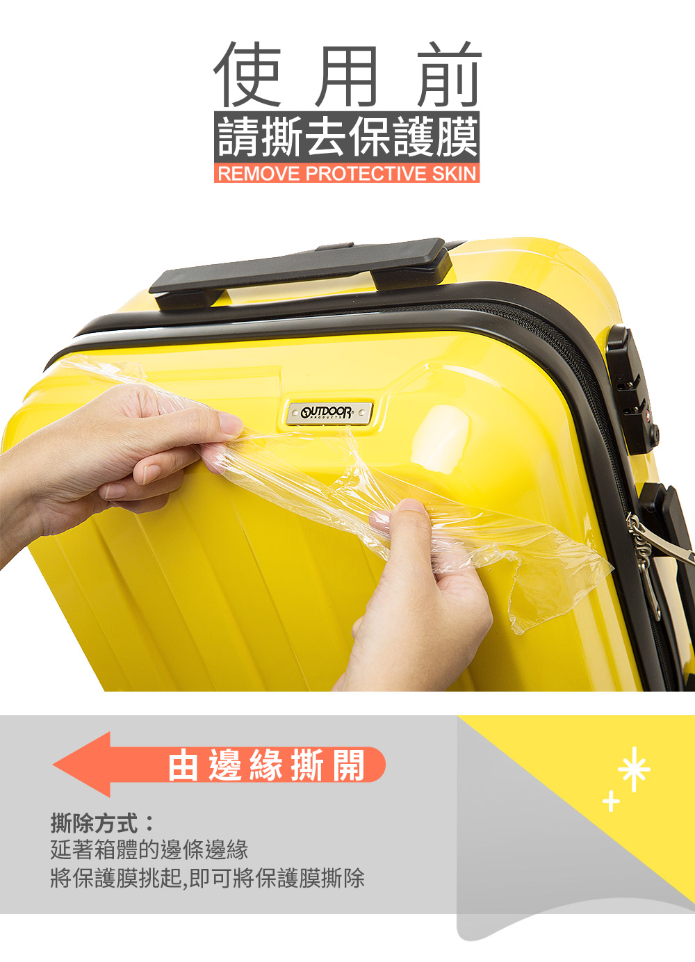 使用前請撕去保護膜REMOVE PROTECTIVE SKIN撕除方式:由邊緣撕開延著箱體的邊條邊緣將保護膜挑起,即可將保護膜撕除