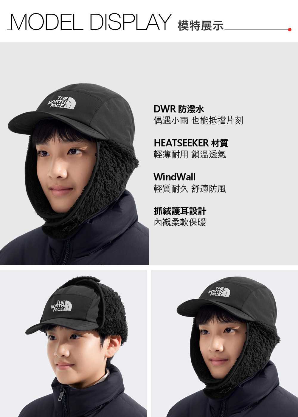 MODEL DISPLAY 模特展示THENORTHDWR 防潑水偶遇小雨 也能抵擋片刻HEATSEEKER 材質輕薄耐用 鎖溫透氣WindWall輕質耐久 舒適防風抓絨護耳設計內襯柔軟保暖THENORTHFACE