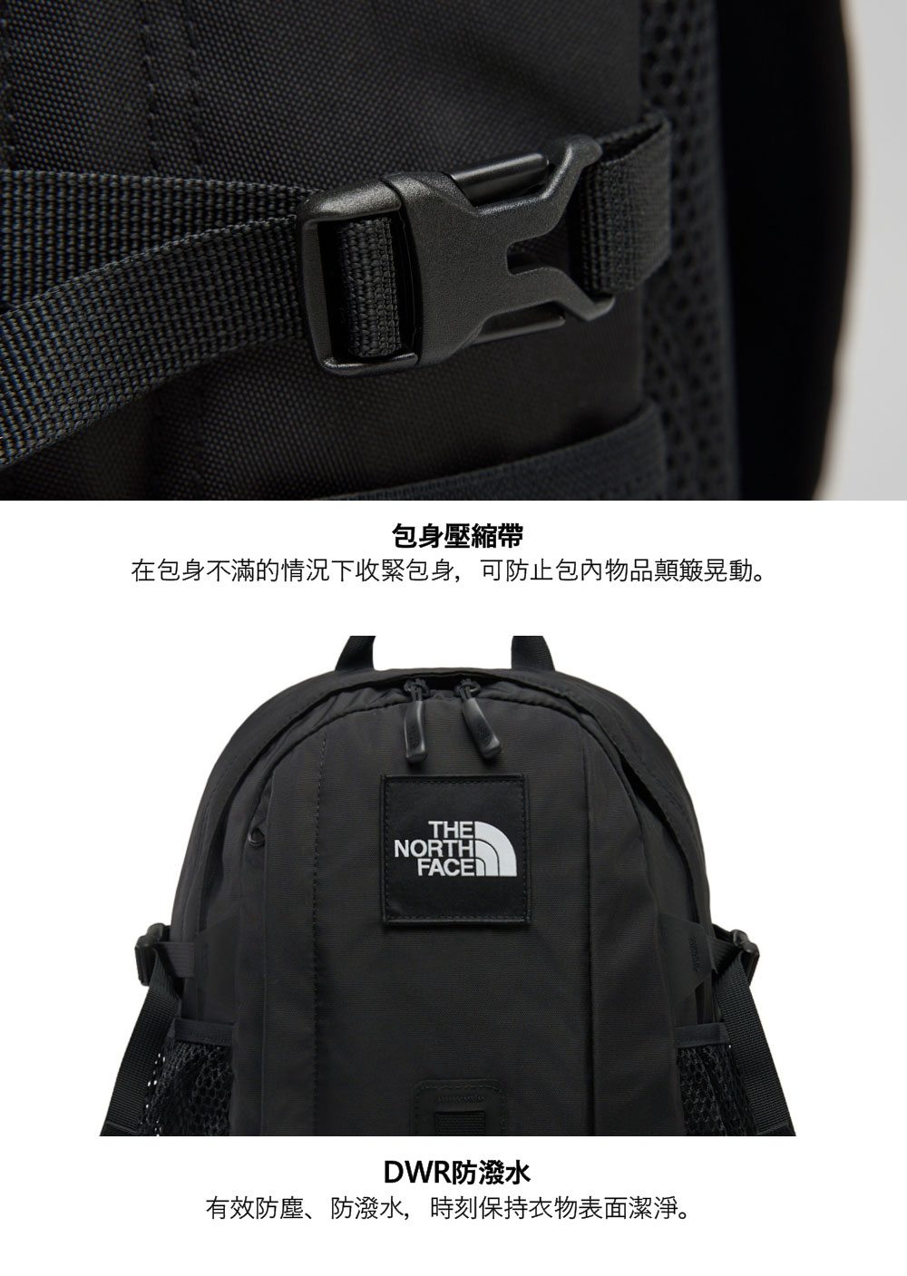 包身壓縮帶在包身不滿的情況下收緊包身,可防止包內物品顛簸晃動。THENORTHIFACEDWR防潑水有效防塵、防潑水,時刻保持衣物表面潔淨。