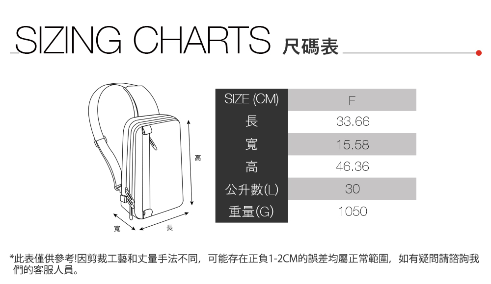 SIZING CHARTS 尺碼表SIZE (CM)長F33.66寬15.58高高46.36公升數(L)30重量(G)1050*此表僅供參考!因剪裁工藝和丈量手法不同,可能存在正負1-2CM的誤差均屬正常範圍,如有疑問請諮詢我們的客服人員。