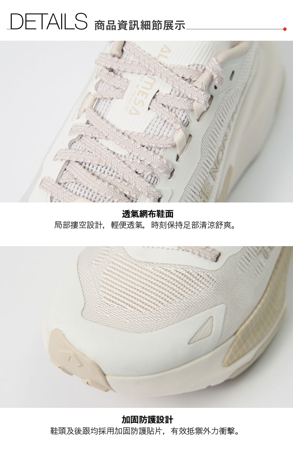 DETAILS 商品資訊細節展示透氣網布鞋面局部摟空設計,輕便透氣,時刻保持足部清涼舒爽。加固防護設計鞋頭及後跟均採用加固防護貼片,有效抵禦外力衝擊。