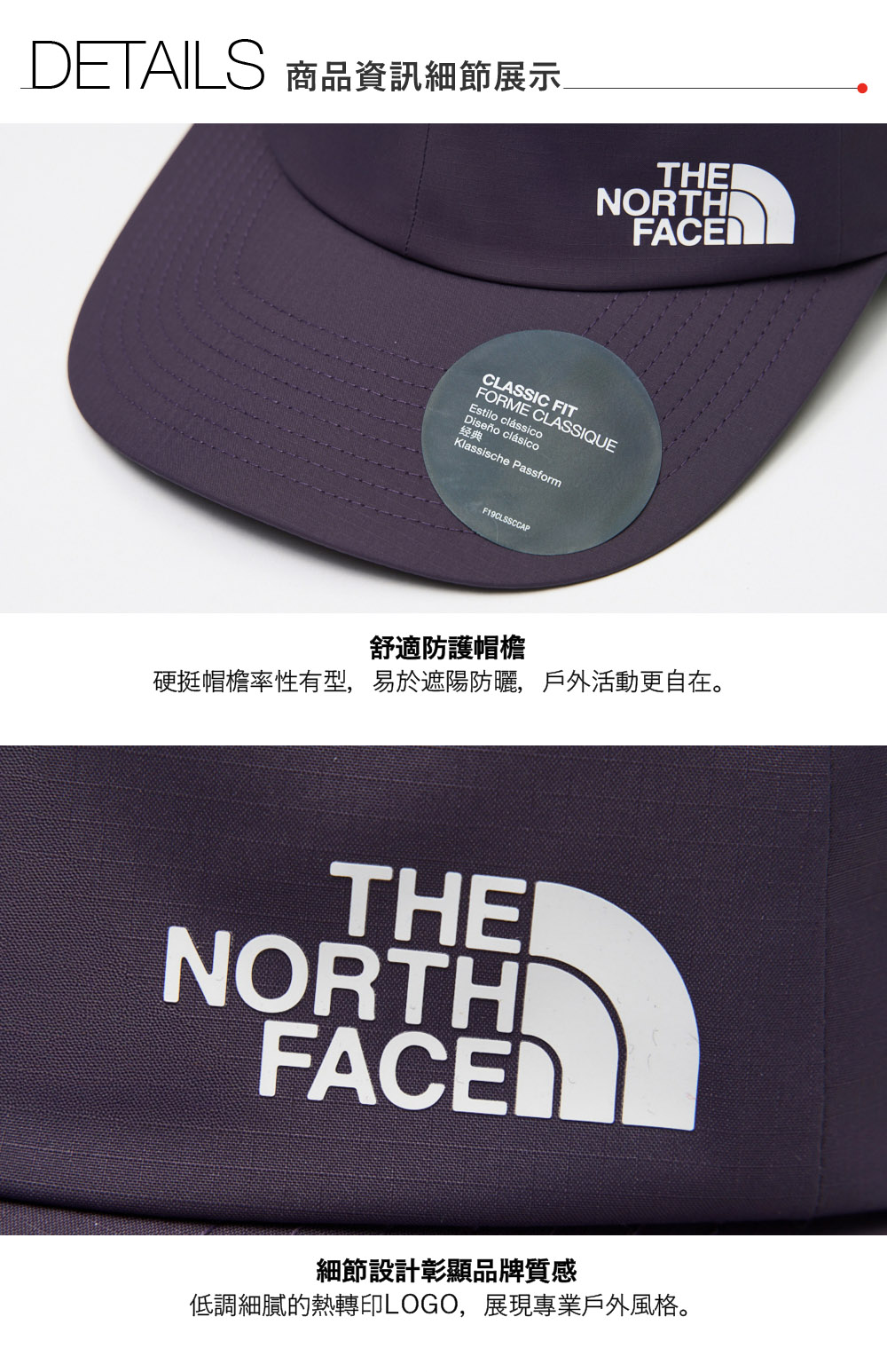 DETAILS 商品資訊細節展示THENORTHFACECLASSIC FITFORME CLASSIQUEEstilo clássicoDiseño clásico经典Klassische PassformF19CLSSCCAP舒適防護帽檐硬挺帽檐率性有型,易於遮陽防曬,戶外活動更自在。THENORTHIFACE細節設計彰顯品牌質感低調細膩的熱轉印LOGO,展現專業戶外風格。