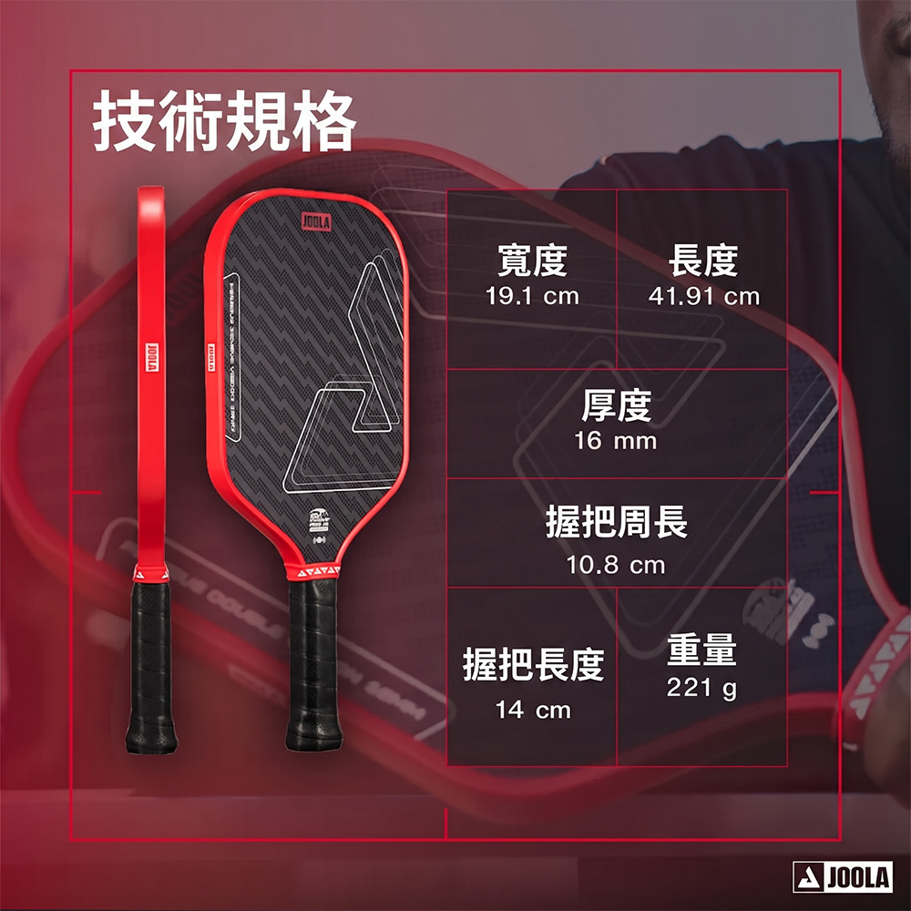 技術規格JOOLA寬度19.1 cm長度41.91 cm厚度16 mm握把周長10.8 cm握把長度重量221 g14 cmJOOLA