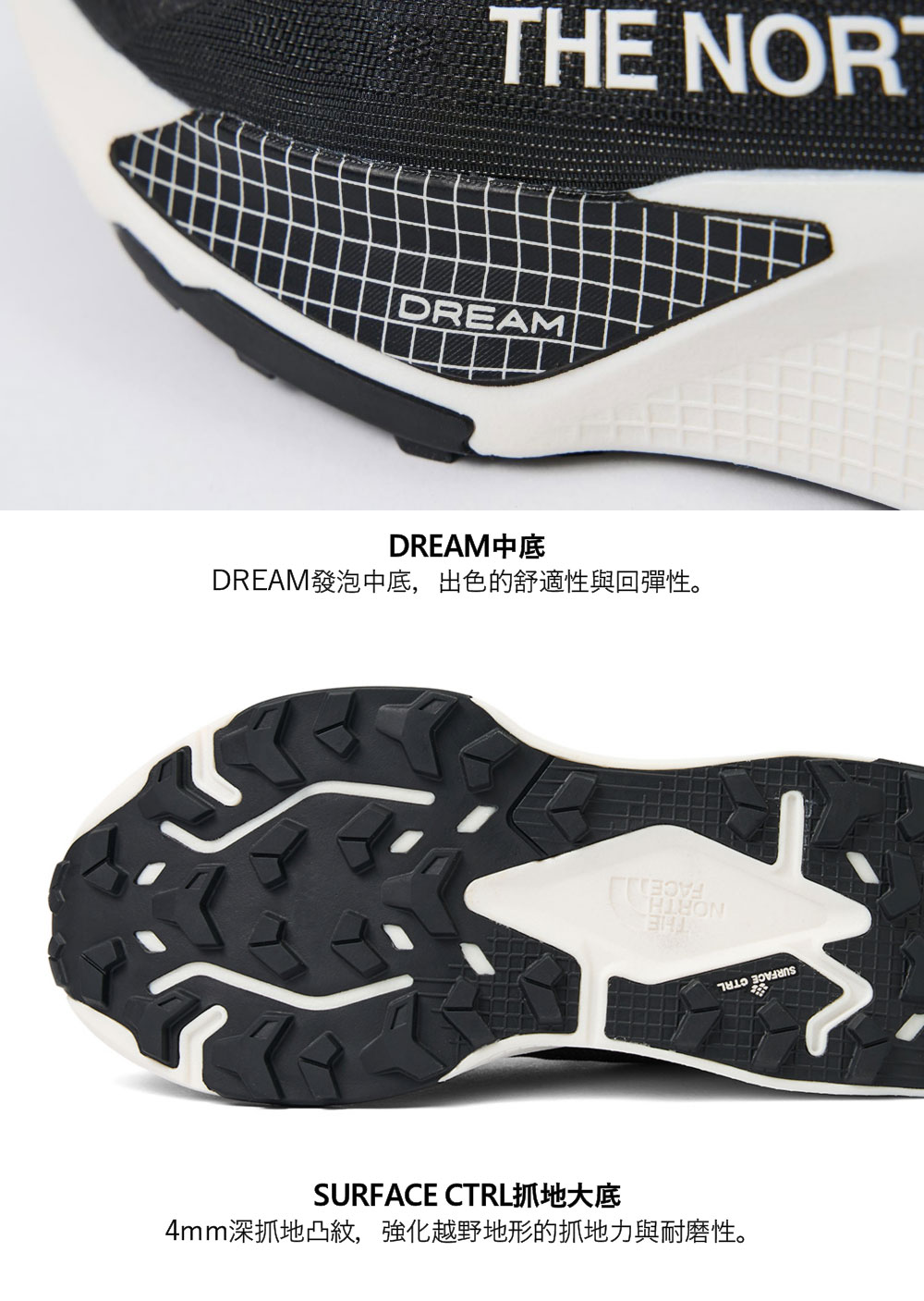 THE DREAMDREAM中底DREAM發泡中底,出色的舒適性與回彈性。SURFACE CTRL抓地大底4mm深抓地凸,強化越野地形的抓地力與耐磨性。