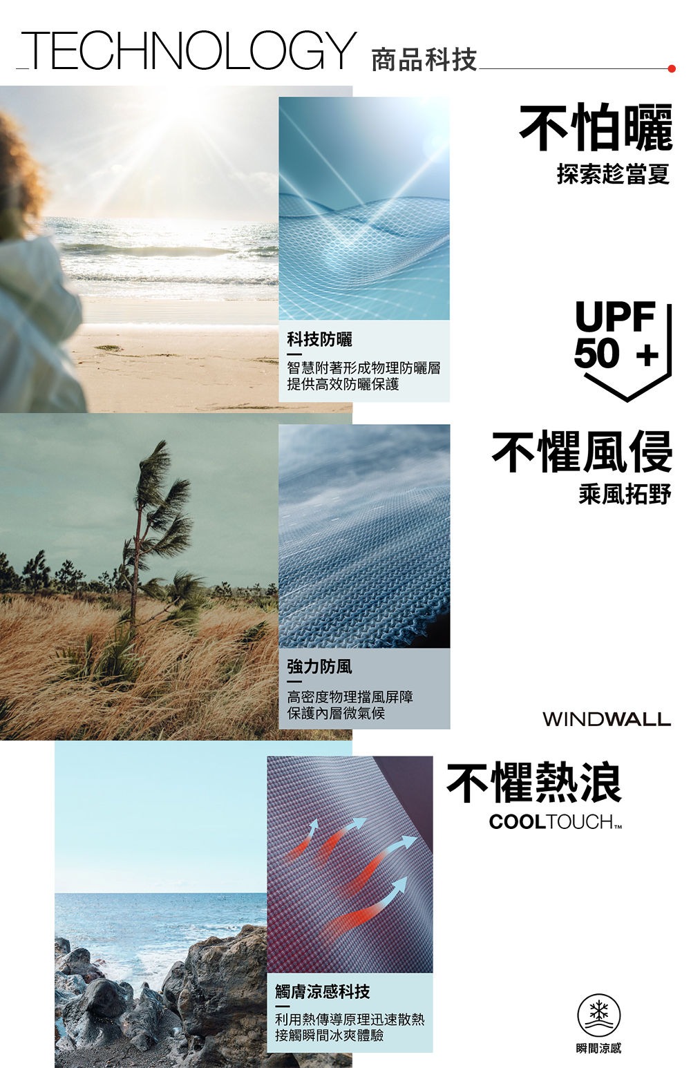 TECHNOLOGY 商品科技不怕曬探索趁當夏科技防曬智慧附著形成物理防曬層提供高效防曬保護強力防風高密度物理擋風屏障保護內層微氣候UPF50 +不懼風侵乘風拓野WINDWALL不懼熱浪COOLTOUCHTM觸膚涼感科技利用熱傳導原理迅速散熱接觸瞬間冰爽體驗榮瞬間涼感