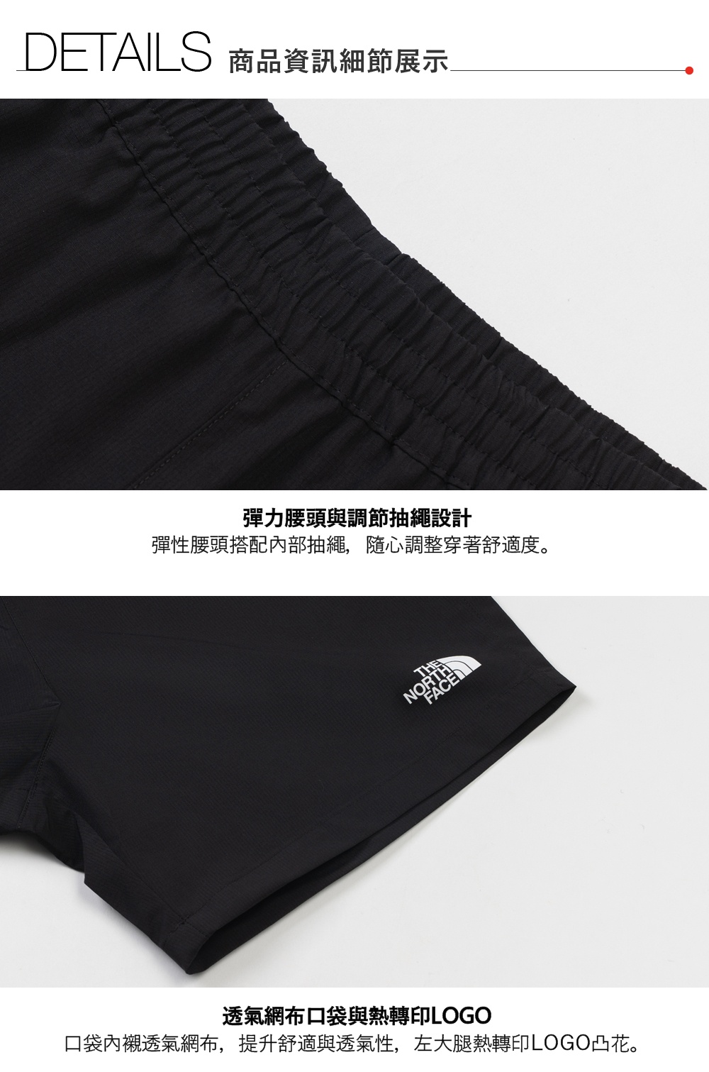DETAILS 商品資訊細節展示彈力腰頭與調節抽繩設計彈性腰頭搭配內部抽繩,隨心調整穿著舒適度。THENORTHFACE透氣網布口袋與熱轉印LOGO口袋內襯透氣網布,提升舒適與透氣性,左大腿熱轉印LOGO凸花。