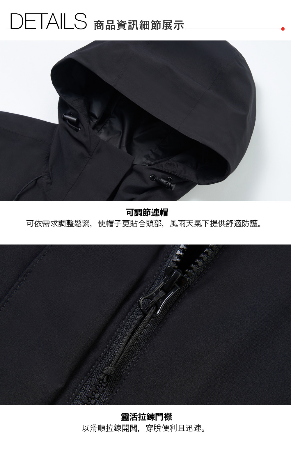 DETAILS 商品資訊細節展示可調節連帽可依需求調整鬆緊,使帽子更貼合頭部,風雨天氣下提供舒適防護。靈活拉鍊門襟以滑順拉鍊開闔,穿脫便利且迅速。