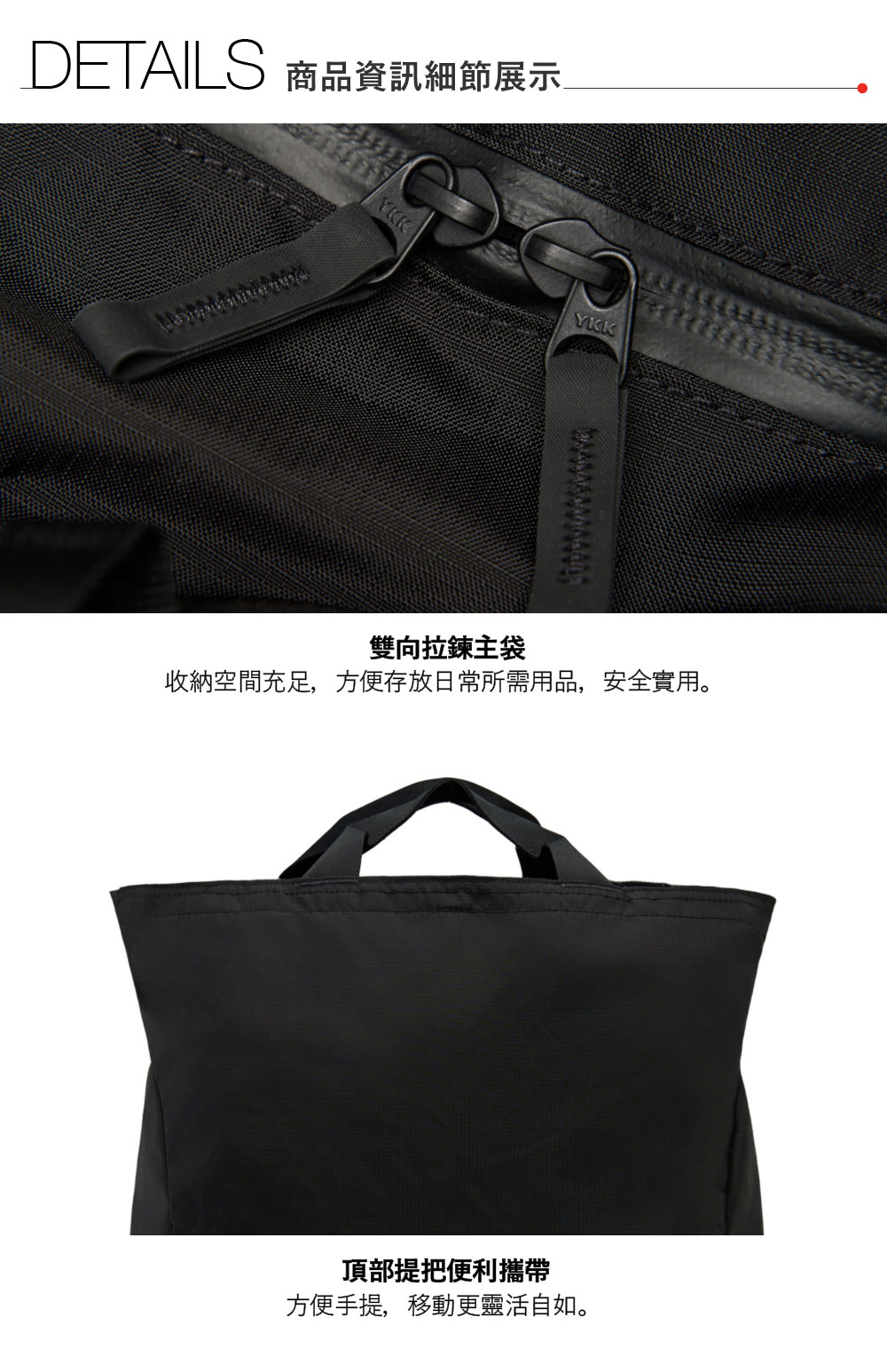 DETAILS 商品資訊細節展示YKK雙向拉鍊主袋收納空間充足,方便存放日常所需用品,安全實用。頂部提把便利攜帶方便手提,移動更靈活自如。