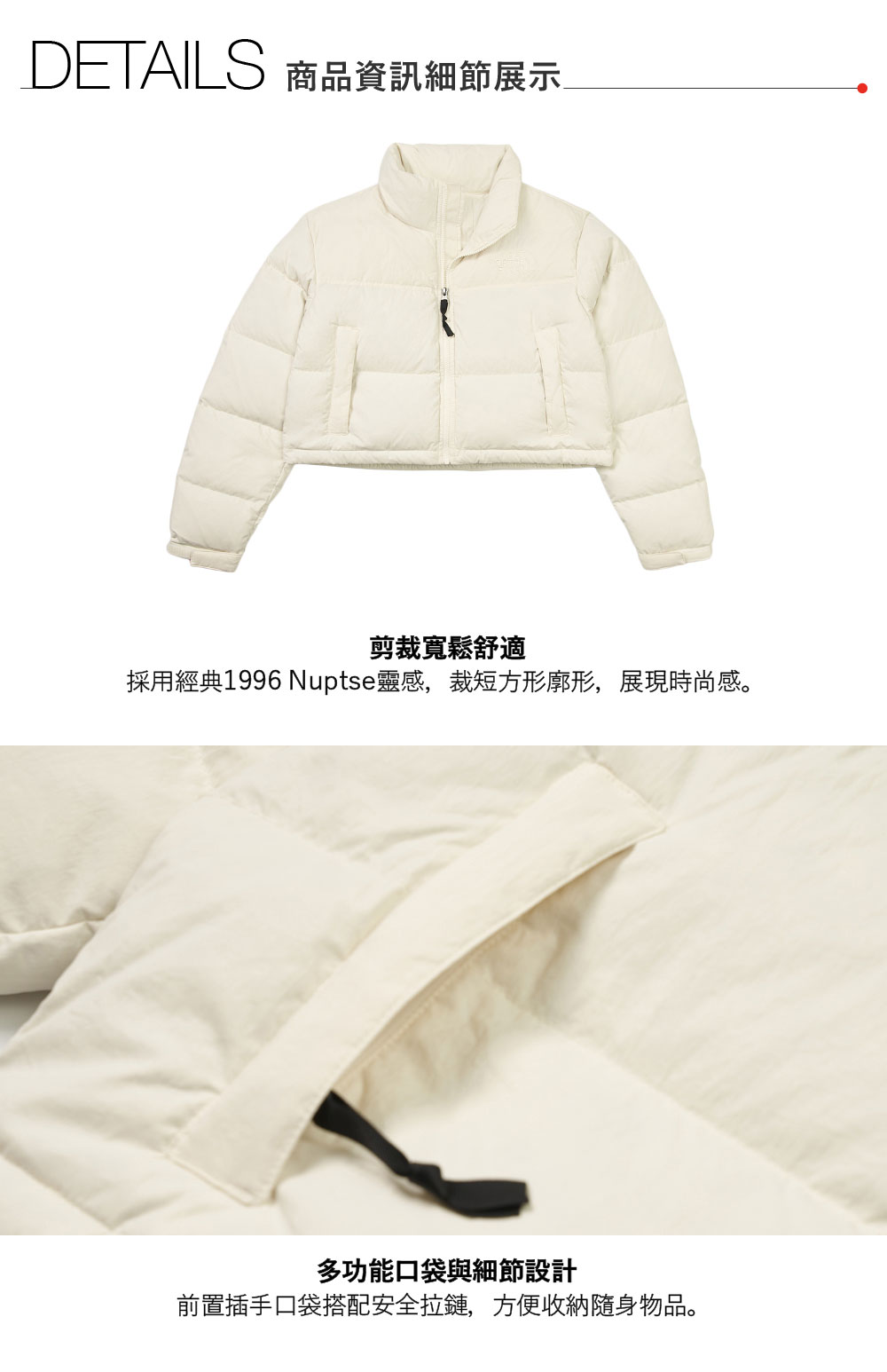 DETAILS 商品資訊細節展示剪裁寬鬆舒適採用經典1996 Nuptse靈感,裁短方形廓形,展現時尚感。多功能口袋與細節設計前置插手口袋搭配安全拉鏈,方便收納隨身物品。