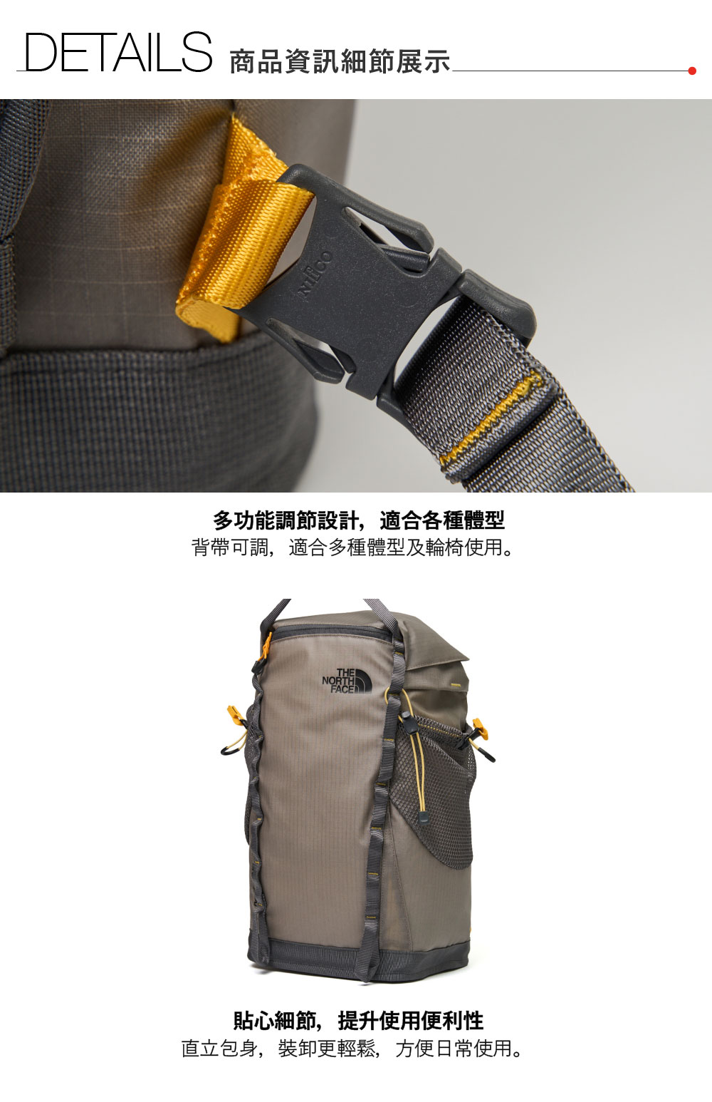 DETAILS 商品資訊細節展示多功能調節設計,適合各種體型背帶可調,適合多種體型及輪椅使用。THENORTHFACE貼心細節,提升使用便利性直立包身,裝卸更輕鬆,方便日常使用。