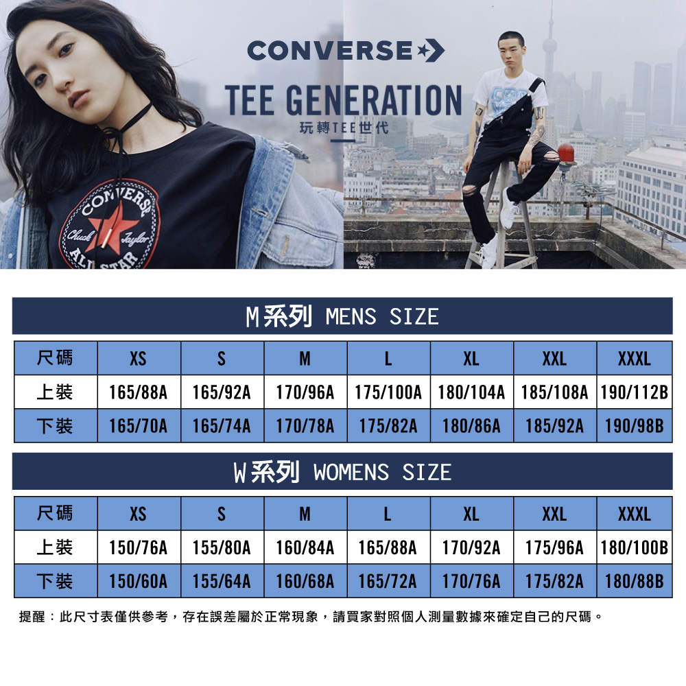 CONVERE TEE GENERATION玩轉TEE世代M系列 MEN SIZE尺碼XSSM上裝165/88AXXXL165/92A 170/96A 175/100A 180/104A 185/108A 190/112BLXLXXL下裝165/70A 165/74A170/78A 175/82A 180/86A185/92A 190/98BW WOMENS SIZE尺碼XSSMXLXXLXXXL上裝150/76A 155/80A160/84A 165/88A 170/92A175/96A 180/100B下裝150/60A155/64A160/68A175/82A 180/88B提醒:此尺寸表僅供參考,存在誤差屬於正常現象,請買家對照個人測量數據來確定自己的尺碼。165/72A170/76A
