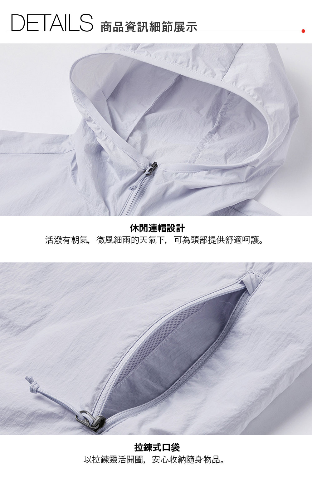 DETAILS 商品資訊細節展示休閒連帽設計活潑有朝氣,微風細雨的天氣下,可為頭部提供舒適呵護。拉鍊式口袋以拉鍊靈活開闔,安心收納隨身物品。