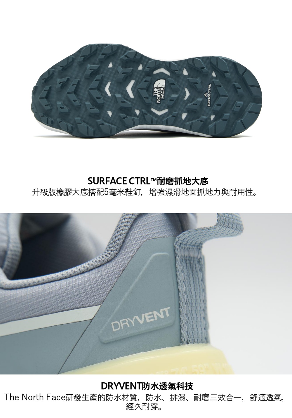 FACESURFACE CTRL™耐磨抓地大底升級版橡膠大底搭配5毫米鞋釘,增強濕滑地面抓地力與耐用性。DRYVENTDRYVENT防水透氣科技The North Face研發生產的防水材質,防水、排濕、耐磨三效合一,舒適透氣,經久耐穿。SURFACE CTRL