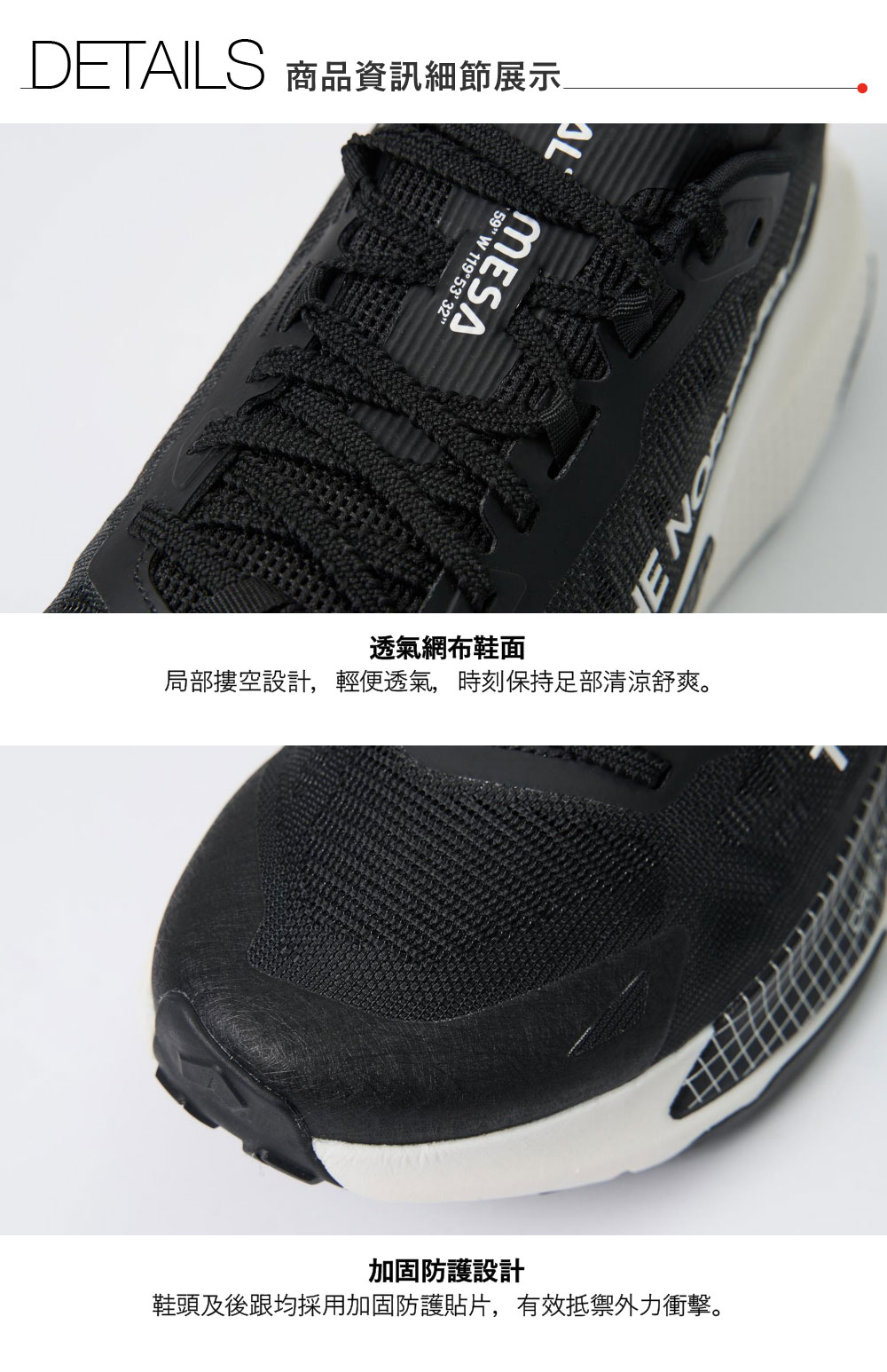 DETAILS 商品資訊細節展示 W 119°53′32 MESA透氣網布鞋面局部摟空設計,輕便透氣,時刻保持足部清涼舒爽。加固防護設計鞋頭及後跟均採用加固防護貼片,有效抵禦外力衝擊。