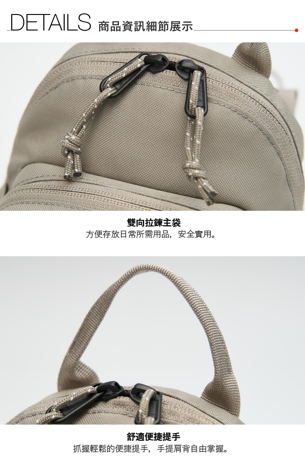 DETAILS 商品資訊細節展示雙向拉鍊主袋方便存放日常所需用品,安全實用。舒適便捷提手抓握輕鬆的便捷提手,手提肩背自由掌握。