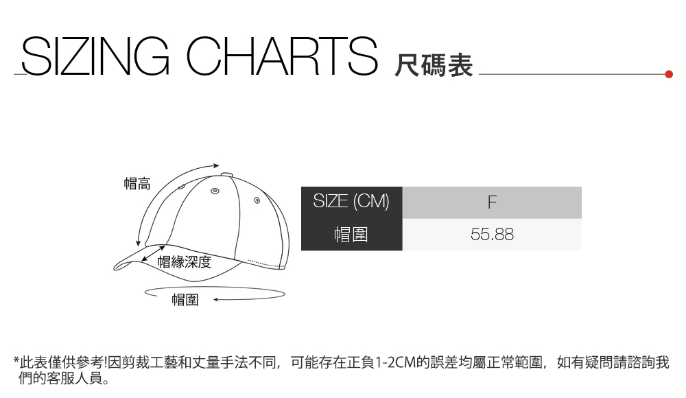 SIZING CHARTS 尺碼表帽高SIZE (CM)F帽圍55.88帽緣深度帽圍*此表僅供參考!因剪裁工藝和丈量手法不同,可能存在正負1-2CM的誤差均屬正常範圍,如有疑問請諮詢我們的客服人員。