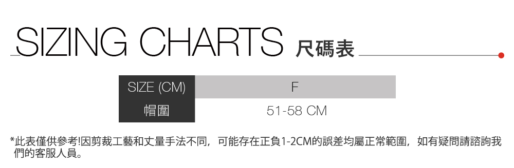 SIZING CHARTS 尺碼表SIZE (CM)帽圍F51-58 CM*此表僅供參考!因剪裁工藝和丈量手法不同,可能存在正負1-2CM的誤差均屬正常範圍,如有疑問請諮詢我們的客服人員。