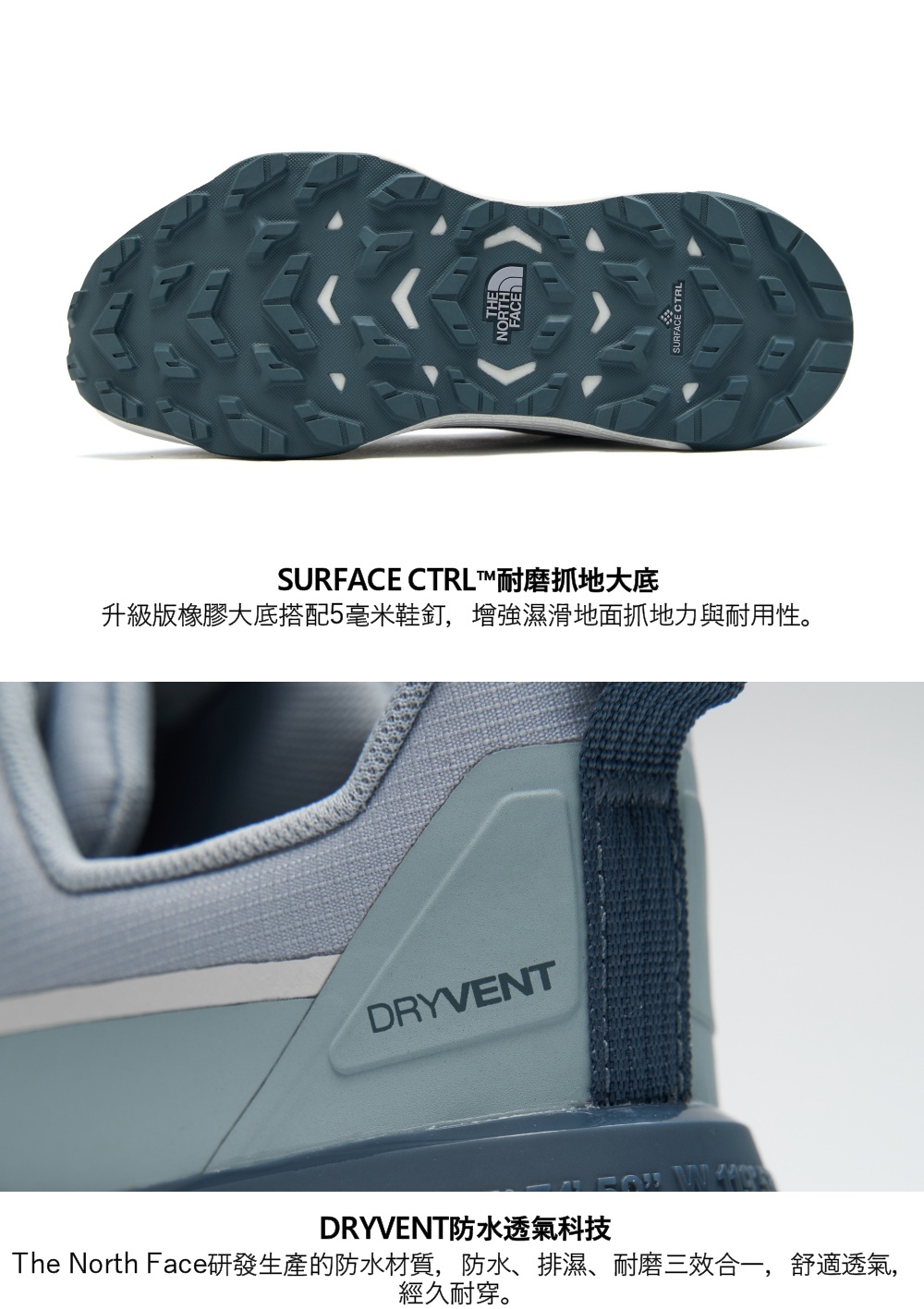 THENORTHSURFACE CTRL™耐磨抓地大底升級版橡膠大底搭配5毫米鞋釘,增強濕滑地面抓地力與耐用性。DRYVENTDRYVENT防水透氣科技The North Face研發生產的防水材質,防水、排濕、耐磨三效合一,舒適透氣,經久耐穿。SURFACE CTRL