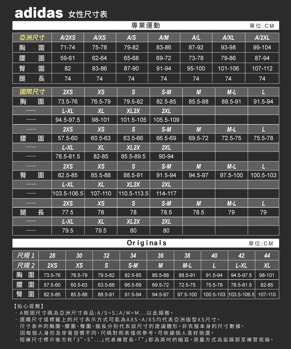 adidas 女性尺寸表專業運動單位:C亞洲尺寸 A2A/XA/A/MA/LA/XLA/2XL胸  717475-7879-8283-8687-9293-9899-104圍59-6162-6465-6869-7273-7879-8687-948283-8687-9091-9495-100101-106107-112長74747474747474國際尺寸2-MMM-LL胸 圍 73.5-7676.5-7979.5-82L-XL94.5-97.5XLXL2X82.5-852XL98-101 101.5-105 105.5-10985.5-8888.5-9191.5-942-MM腰圍57.5-6060.5-6363.5-6666.5-6969.5-72M-L72.5-75L75.5-78L-XL78.5-81.5XLXL2X82-85 85.5-89.52XL90-942XSXSSS-M臀圍82.5-8585.5-8888.5-91XLL-XL103.5-106.5 107-110 110.5-113.5 114-117XL2X91.5-942XLM94.5-97M-LL97.5-100 100.5-1032XSXSSS-MMM-L腿 長77.5787878.578.57979L-XLXLXL2X2XL79.579.58080Originals單位:CM尺規1 283032343638404244尺規2 2XSXSSS-MMM-LLL-XLXL胸圍 73.5-7676.5-7979.5-8282.5-8585.5-8888.5-9191.5-9494.5-97.5 98-101腰圍 57.5-60 60.5-6363.5-6666.5-6969.5-7272.5-7575.5-78 78.5-81.5 82-85臀圍 82.5-85 85.5-88 88.5-91 91.5-9494.5-9797.5-100100.5-103 103.5-106.5 107-110【貼心提醒】/SS A/M-M 選購尺寸或標籤上的尺寸表示方式可能為AXS、A/XS均代表亞洲版型XS尺寸。·尺寸表中的胸圍、腰圍、臀圍、腿長分別代表該尺寸的建議體形,非衣服本身的尺寸數據,因每個人身形及穿著習慣不同,尺碼對照表僅供參考,可依據個人喜好挑選。短褲尺寸標示後方有3”、5”...代表褲管長,「即為英吋的縮寫,測量方式為鼠蹊部至褲管底端。