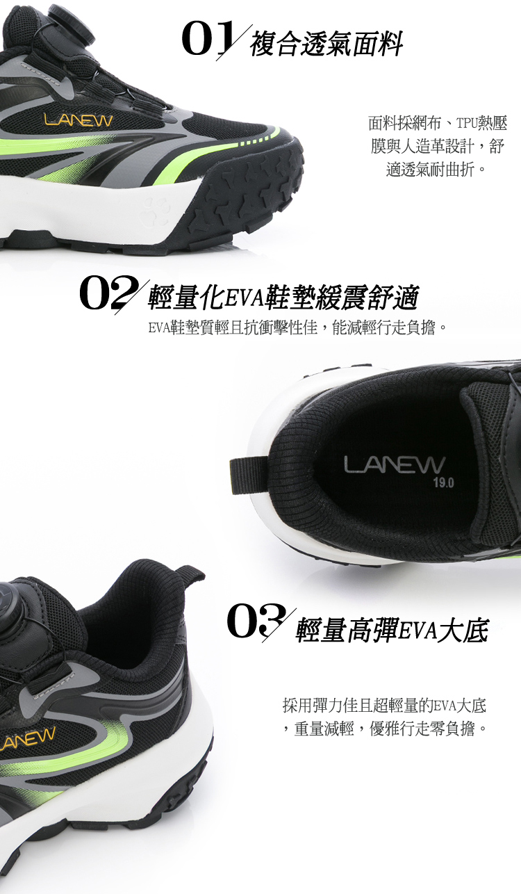 LANEW 複合透氣面料面料網布、TPU熱壓膜與人造革設計,舒適透氣耐曲折。02 輕量化EVA鞋墊緩震舒適EVA鞋墊質輕且抗衝擊性佳,能減輕行走負擔。LANEW19.0ANEW 輕量高彈EVA大底採用彈力佳且超輕量的EVA大底重量減輕,優雅行走零負擔。