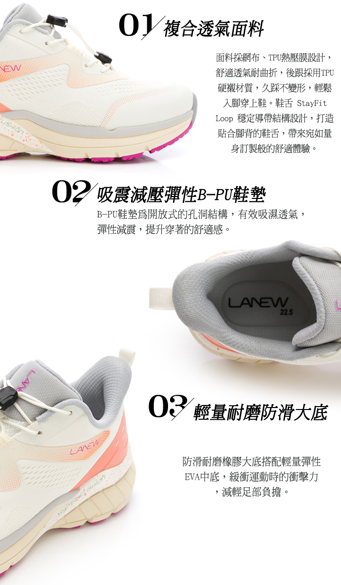 EW  透氣面料面料網布、TPU熱壓膜設計,舒適透氣耐曲折,後跟採用TPU硬襯材質,久不變形,輕鬆入腳穿上鞋。鞋舌 StayFitLoop 穩定導帶結構設計,打造貼合腳背的鞋舌,帶來宛如量身訂製般的舒適體驗。02 吸震減壓彈性B-PU鞋墊B-PU鞋墊開放式的孔洞結構,有效吸濕透氣,彈性減震,提升穿著的舒適感。 22.5LANEW 輕量耐磨防滑大底防滑耐磨橡膠大底搭配輕量彈性EVA中底,緩衝運動時的衝擊力,減輕足部負擔。