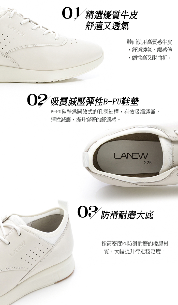 LANEWLANEW 精選優質牛皮舒適又透氣鞋面使用高質感牛皮,舒適透氣觸感佳,韌性高又耐曲折。02 吸震減壓彈性B-PU鞋墊B-PU鞋墊開放式的孔洞結構,有效吸濕透氣,彈性減震,提升穿著的舒適感。LANEW22503 防滑耐磨大底高密度PU防滑耐磨的橡膠材質,大幅提升行走穩定度。