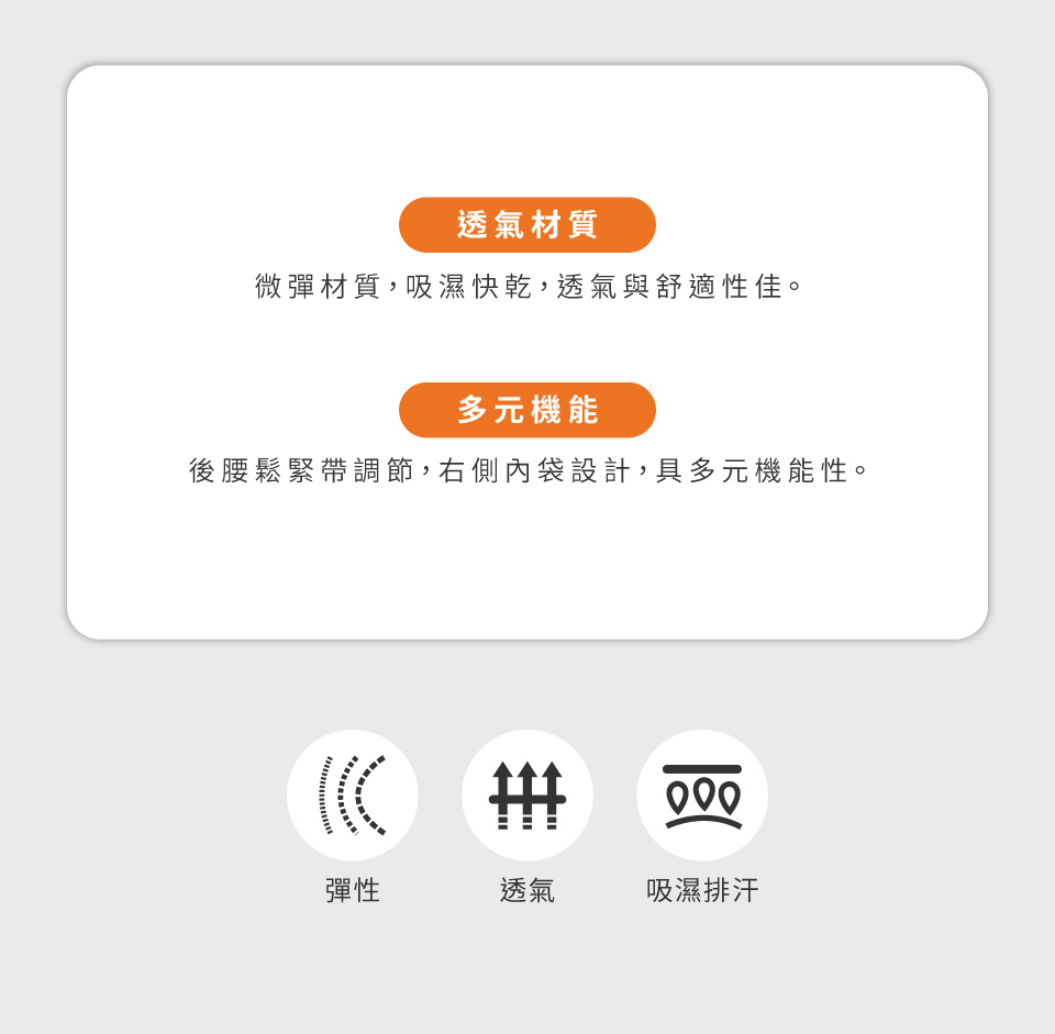 透氣材質微彈材質,吸濕快乾,透氣與舒適性佳。多元機能後腰鬆緊帶調節,右側內袋設計,具多元機能性。 彈性透氣吸濕排汗