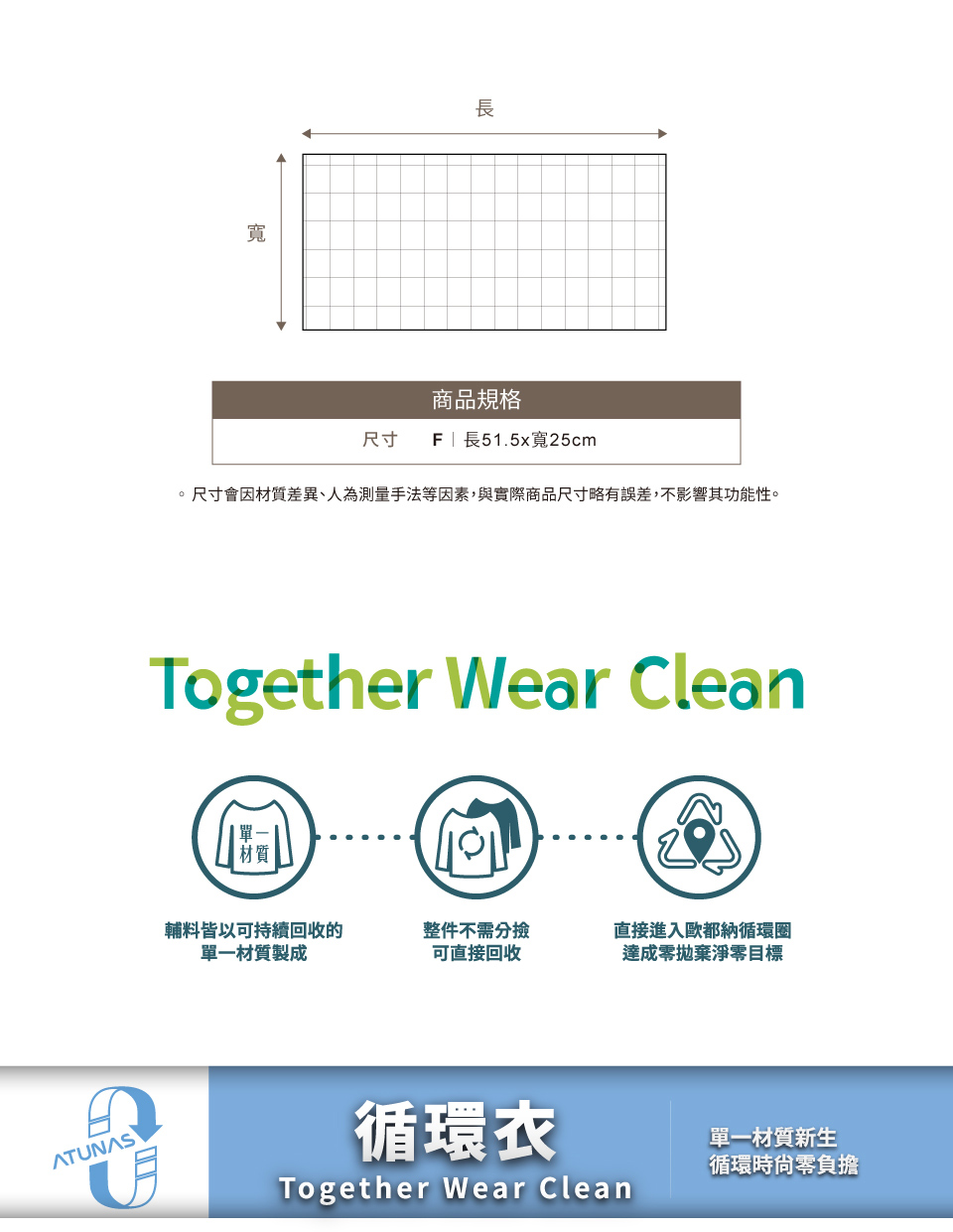 寬長商品規格尺寸 | 長51.5x寬25cm。尺寸會因材質差異、人為測量手法等因素,與實際商品尺寸略有誤差,不影響其功能性。Together Wear Clean輔料皆以可持續回收的單一材質製成整件不需分撿可直接回收直接進入歐都納循環圈達成零拋棄淨零目標ATUNAS循環衣Together Wear Clean單一材質新生循環時零負擔