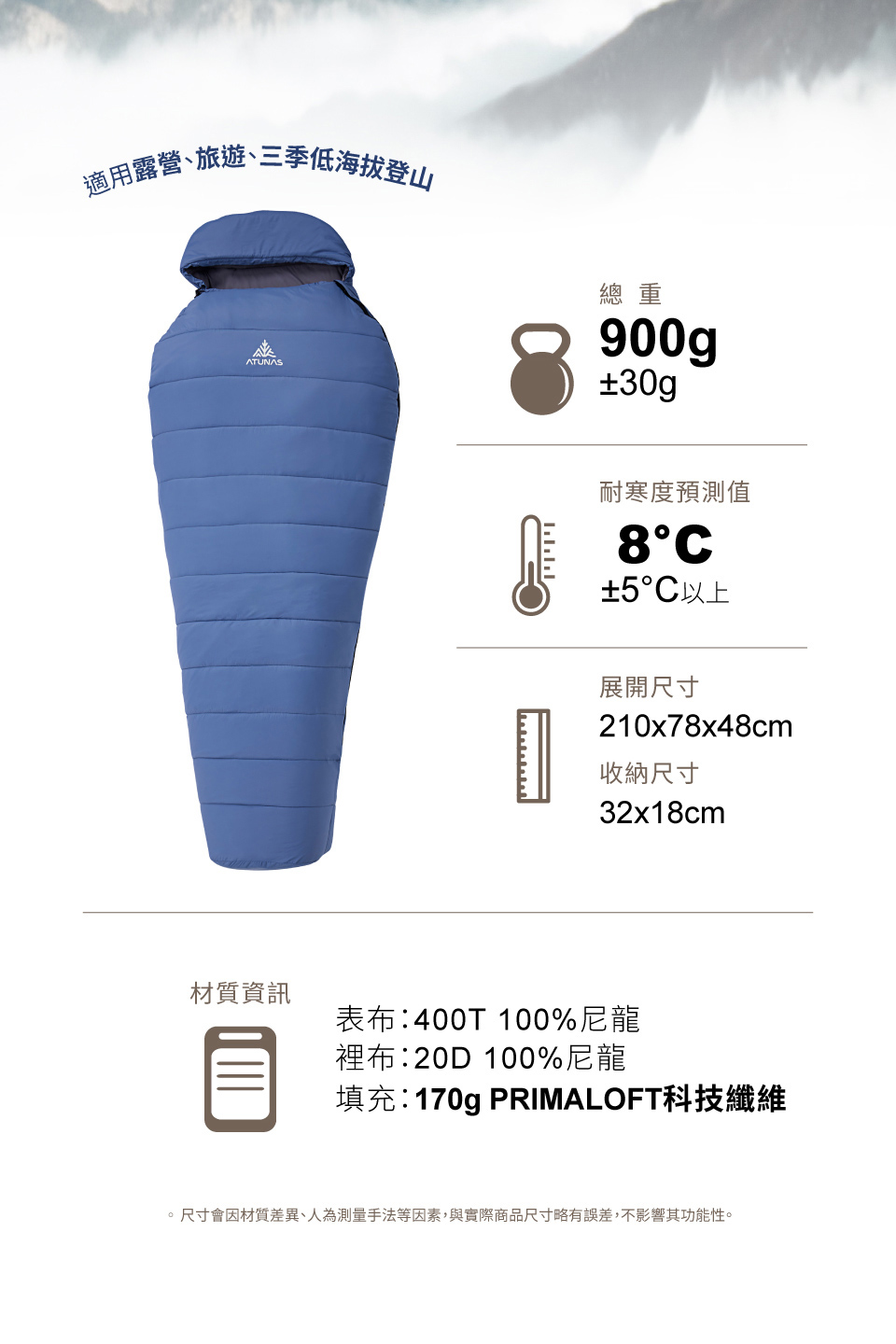 適用露營、旅遊、三季低海拔登山ATUNAS材質資訊總重900g±30g耐寒度預測值±5°C以上展開尺寸210x78x48cm收納尺寸32x18cm表布:400T 100%尼龍裡布:20D 100%尼龍填充:170g PRIMALOFT科技纖維。尺寸會因材質差異、人為測量手法等因素,與實際商品尺寸略有誤差,不影響其功能性。