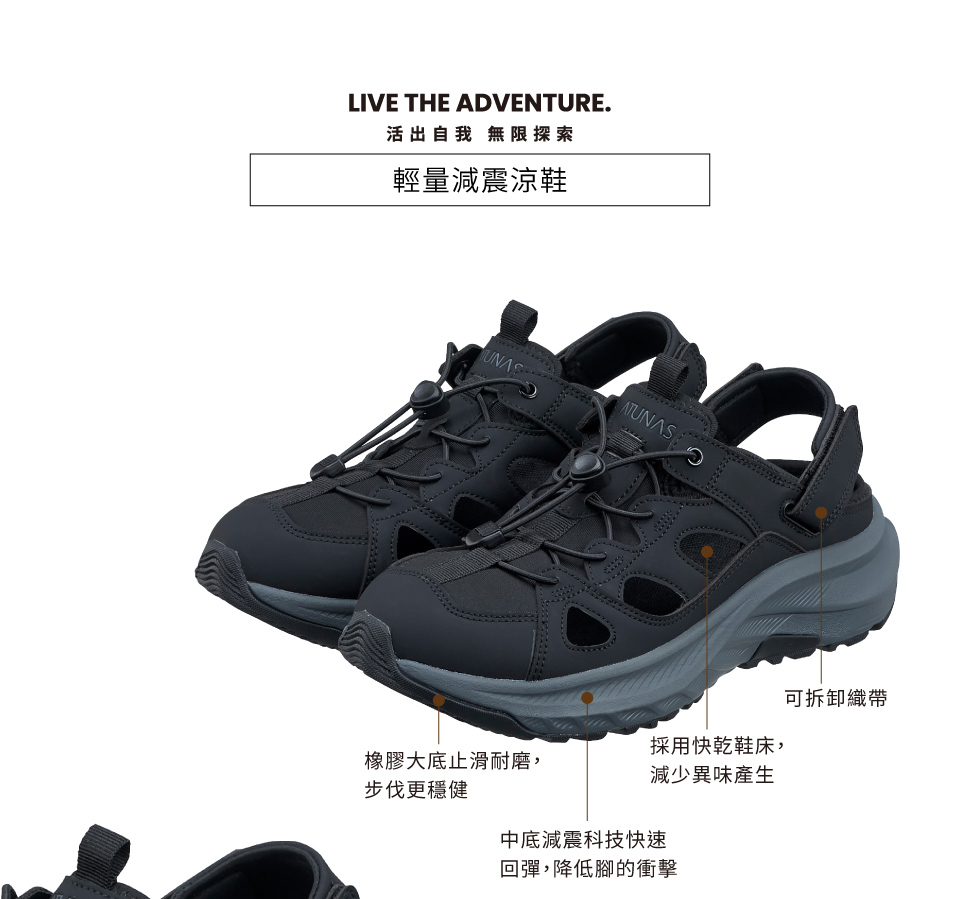 LIVE THE ADVENTURE.活出自我 無限探索輕量減震涼鞋ATUNASUNAS採用快乾鞋床,橡膠大底止滑耐磨,減少異味產生步伐更穩健中底減震科技快速回彈,降低腳的衝擊可拆卸織帶
