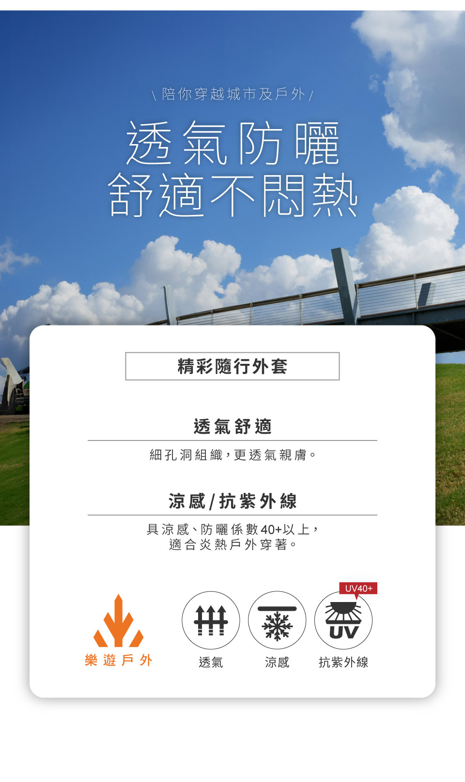 \ 陪你穿越城市及戶外/透氣防曬舒適不悶熱精彩隨行外套透氣舒適細孔洞組織,更透氣親膚。涼感/抗紫外線具涼感、防曬係數40+以上,適合炎熱戶外穿著。UV40+UV樂遊戶外透氣涼感抗紫外線
