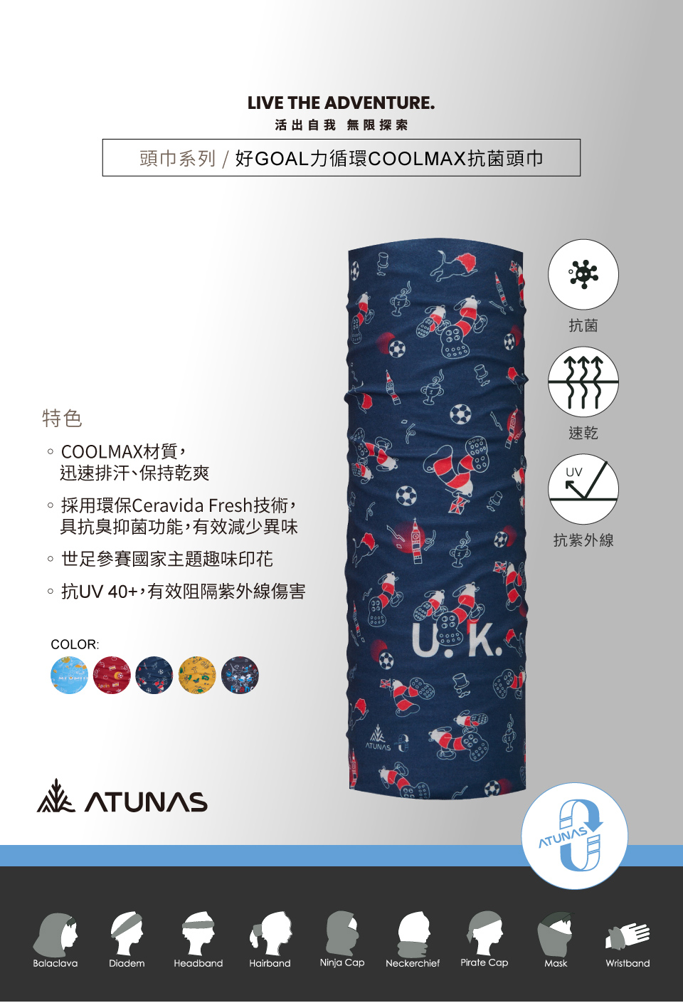 LIVE THE ADVENTURE活出自我 無限探索頭巾系列 / 好GOAL力循環COOLMAX抗菌頭巾特色COOLMAX材質,迅速排汗、保持乾爽採用環保Ceravida Fresh技術,具抗臭抑菌功能,有效減少異味世足參賽國家主題趣味印花抗UV40+,有效阻隔紫外線傷害COLOR:ATUNAS.抗菌速乾UV抗紫外線ATUNASBalaclavaDiademHeadbandHairbandNinja Cap Neckerchief Pirate CapMaskWristband