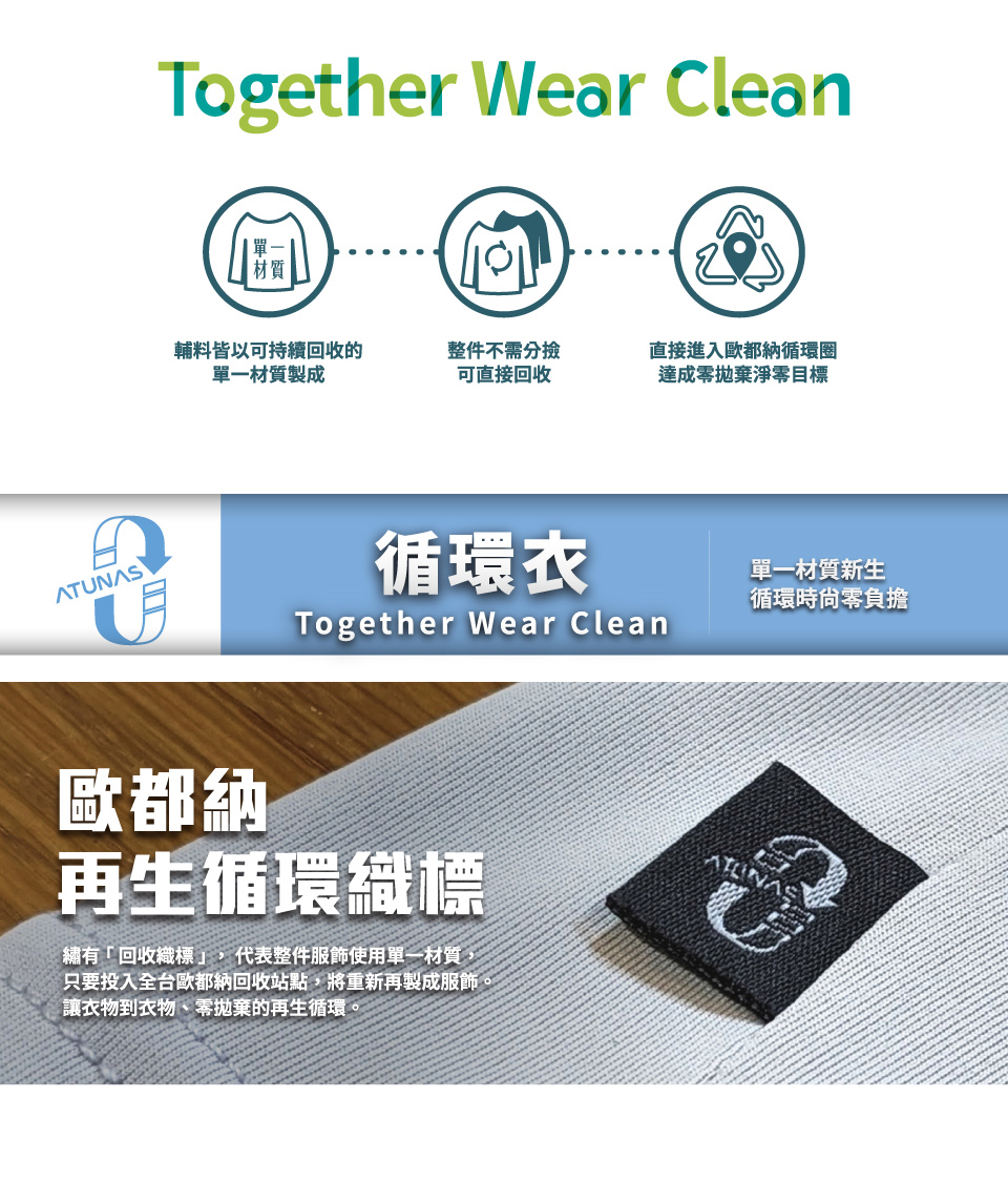 ATUNASTogether Wear Clean輔料皆以可持續回收的單一材質製成整件不需分撿可直接回收直接進入歐都納循環圈達成零拋棄淨零目標循環Together Wear Clean單一材質新生循環時尙零負擔歐都納再生循環織標繡有「回收織標,代表整件服飾使用單一材質,只要投入全台歐都納回收站點,將重新再製成服飾。讓衣物到衣物、零拋棄的再生循環