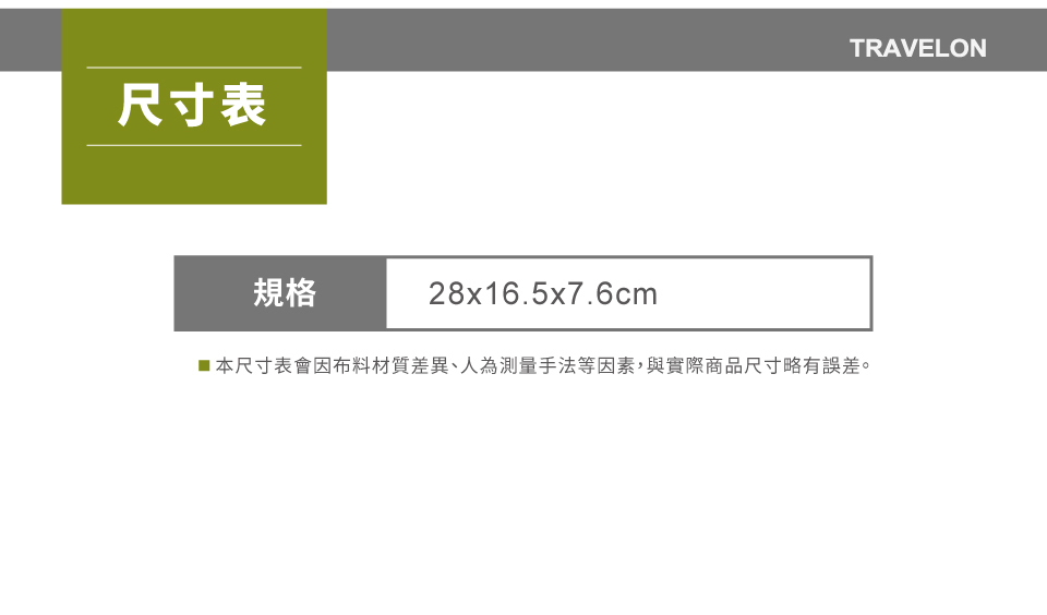 尺寸表規格28x16.5x7.6cmTRAVELON■本尺寸表會因布料材質差異、人為測量手法等因素,與實際商品尺寸略有誤差。