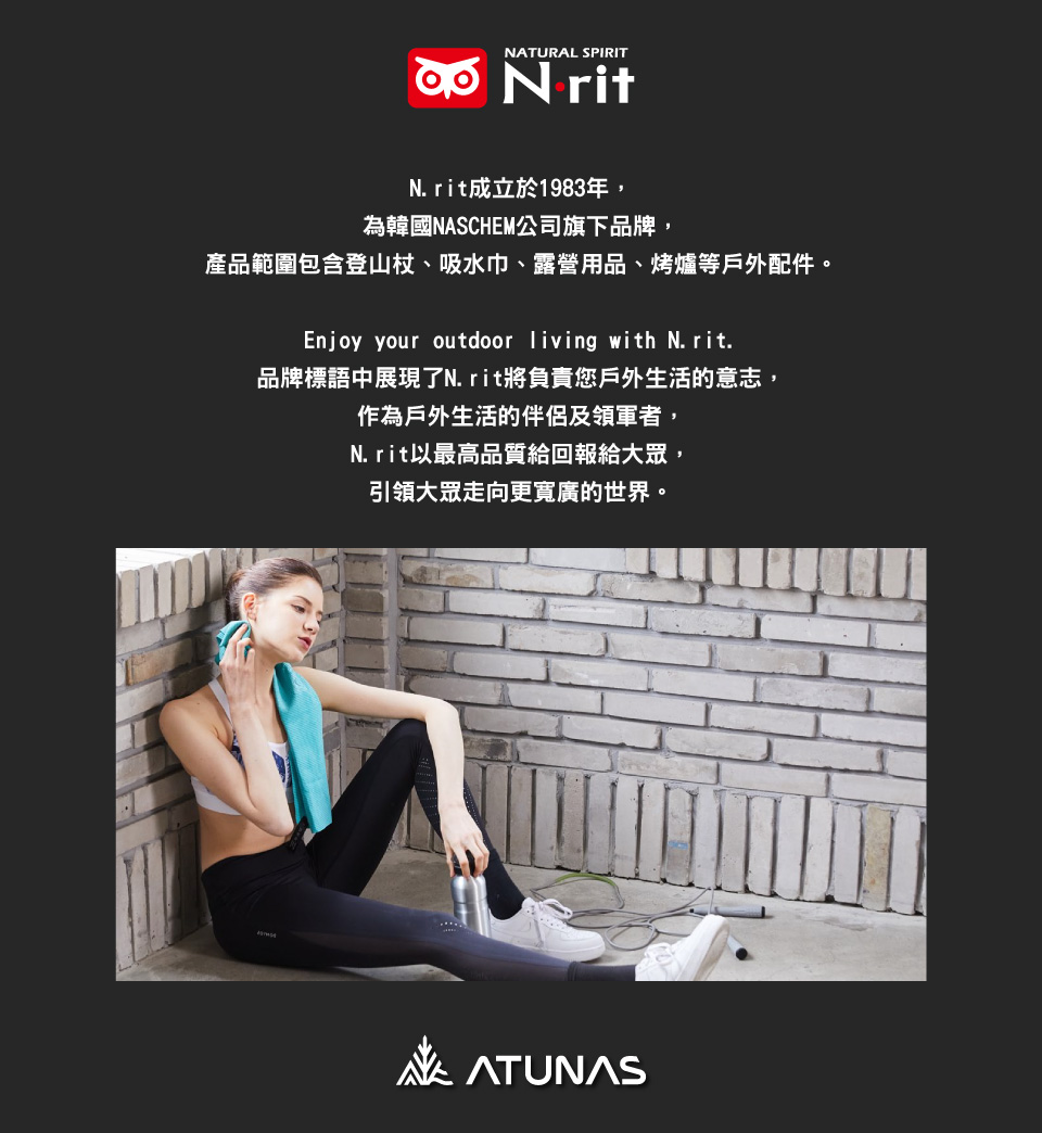 NATURAL SPIRIT N ritN.rit成立於1983年,為韓國NASCHEM公司旗下品牌,產品範圍包含登山杖、吸水巾、露營用品、烤爐等戶外配件。Enjoy your outdoor living with N. rit.品牌標語中展現了N.rit將負責您戶外生活的意志,作為戶外生活的伴侶及領軍者,N.rit以最高品質給回報給大眾,引領大眾走向更寬廣的世界。ATUNAS