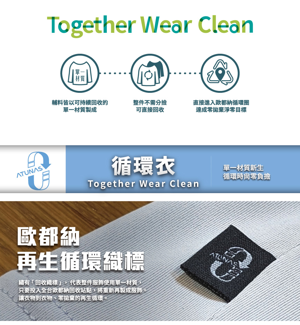 Together Wear Clean輔料皆以可持續回收的單一材質製成整件不需分撿可直接回收直接進入歐都納循環達成零拋棄淨零目標ATUNAS歐都納循環衣Together Wear Clean再生循環織標繡有「回收織標」,代表整件服飾使用單一材質,只要投入全台歐都納回收站點,將重新再製成服飾。讓衣物到衣物、零拋棄的再生循環單一材質新生循環時零負擔