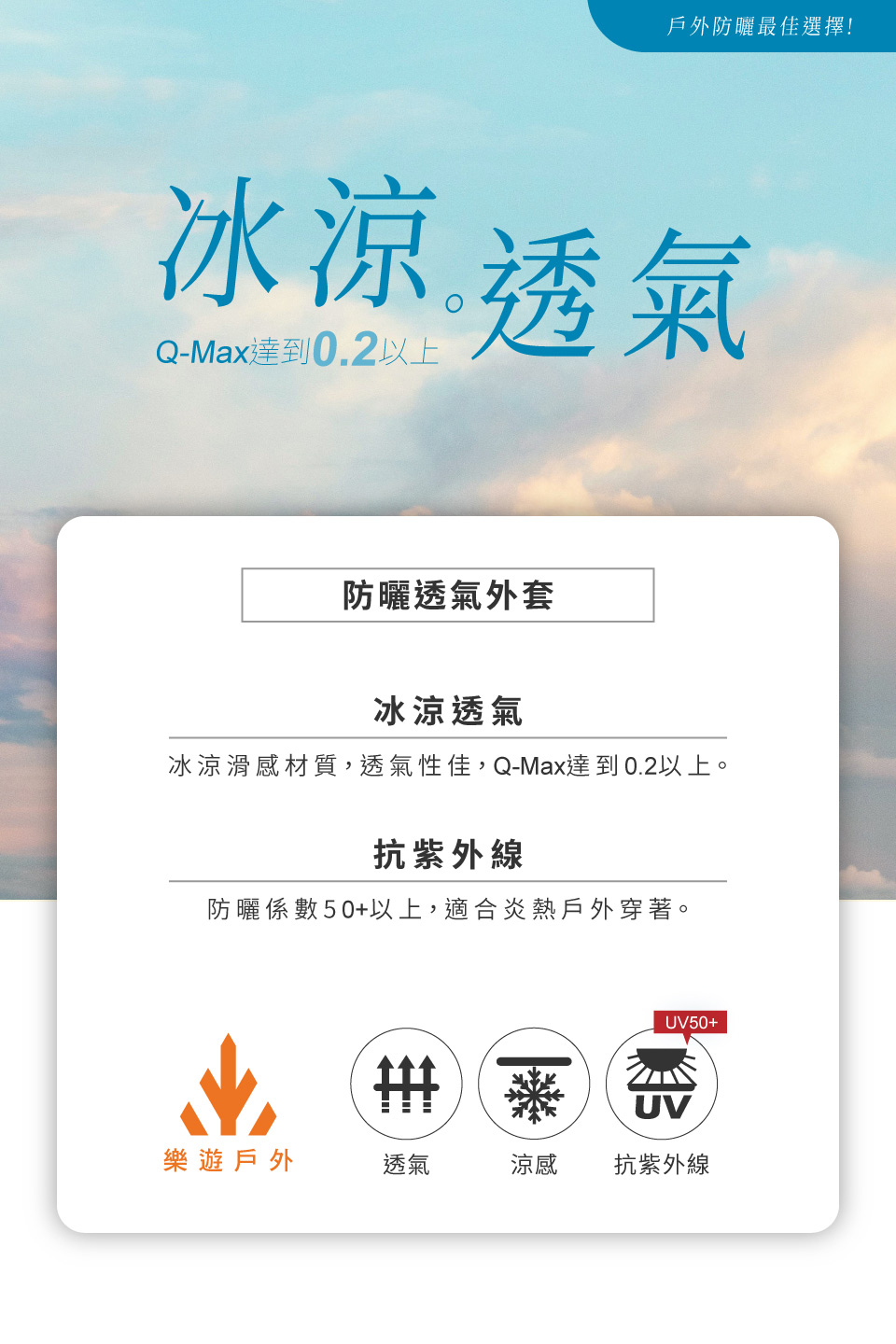 戶外防曬最佳選擇!冰涼透氣Q-Max達到0.2以上防曬透氣外套冰涼透氣冰涼滑感材質,透氣性佳,Q-Max達到0.2以上。抗紫外線防曬係數50+以上,適合炎熱戶外穿著。UV50+UV樂遊戶外透氣涼感抗紫外線