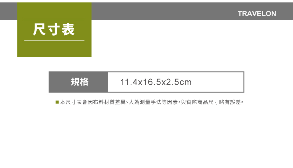 尺寸表規格11.4x16.5x2.5cmTRAVELON本尺寸表會因布料材質差異、人為測量手法等因素,與實際商品尺寸略有誤差。