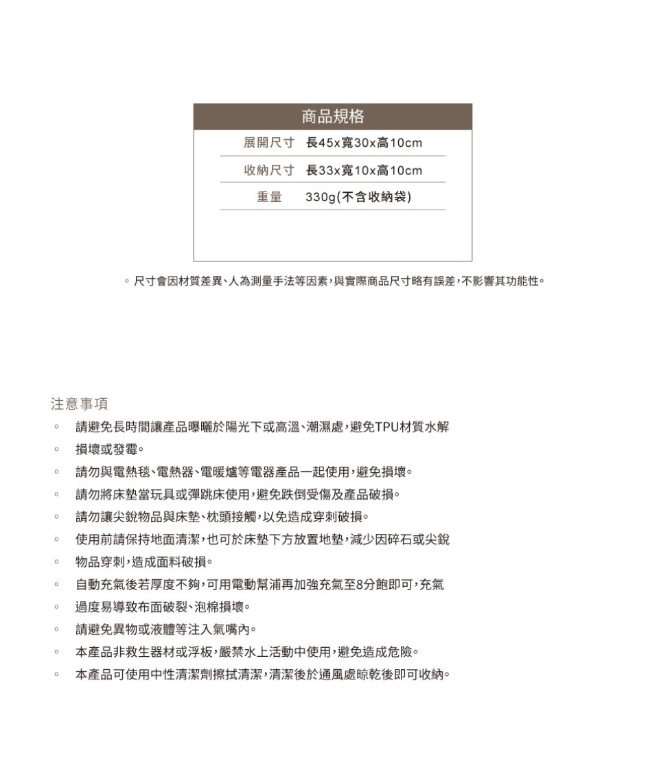 注意事項商品規格展開尺寸 長45x寬3x高1cm收納尺寸 長33x寬1x高1cm重量 33g(不含收納袋)尺寸會因材質差異、人為測量手法等因素,與實際商品尺寸略有誤差,不影響其功能性0請避免長時間讓產品曝曬於陽光下或高溫、潮濕處,避免TPU材質水解損壞或發霉。0請勿與電熱毯、電熱器、電暖爐等電器產品一起使用,避免損壞。請勿將床墊當玩具或彈跳床使用,避免跌倒受傷及產品破損。0請勿讓尖銳物品與床墊、枕頭接觸,以免造成穿刺破損。。使用前請保持地面清潔,也可於床墊下方放置地墊,減少因碎石或尖銳物品穿刺,造成面料破損。。自動充氣後若厚度不夠,可用電動幫浦再加強充氣至8分飽即可,充氣0 過度易導致布面破裂、泡棉損壞。0請避免異物或液體等注入氣嘴內。本產品非救生器材或浮板,嚴禁水上活動中使用,避免造成危險。本產品可使用中性清潔劑擦拭清潔,清潔後於通風處晾乾後即可收納。