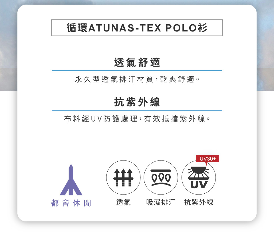 循環ATUNAS-TEX POLO衫透氣舒適永久型透氣排汗材質,乾爽舒適。抗紫外線布料經UV防護處理,有效抵擋紫外線。UV30+UV都會休閒透氣吸濕排汗抗紫外線