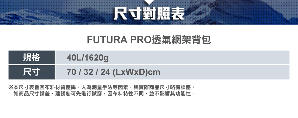 規格尺寸尺寸對照表FUTURA PRO透氣網架背包40L/1620g70/32/24 (LxWxD)cm※本尺寸表會因布料材質差異、人為測量手法等因素,與實際商品尺寸略有誤差。如商品尺寸誤差,建議您可先進行試穿,因布料特性不同,並不影響其功能性。
