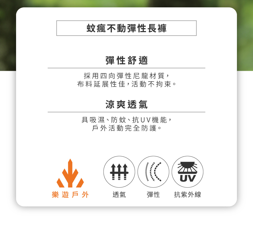 蚊瘋不動彈性長褲彈性舒適採用四向彈性尼龍材質,布料延展性佳,活動不拘束。涼爽透氣具吸濕、防蚊、抗UV機能,戶外活動完全防護。 UV樂遊戶外透氣彈性抗紫外線